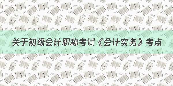 关于初级会计职称考试《会计实务》考点