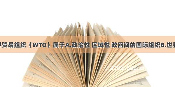 单选题世界贸易组织（WTO）属于A.政治性 区域性 政府间的国际组织B.世界性 政治性