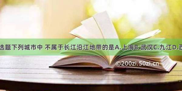 单选题下列城市中 不属于长江沿江地带的是A.上海B.武汉C.九江D.西安