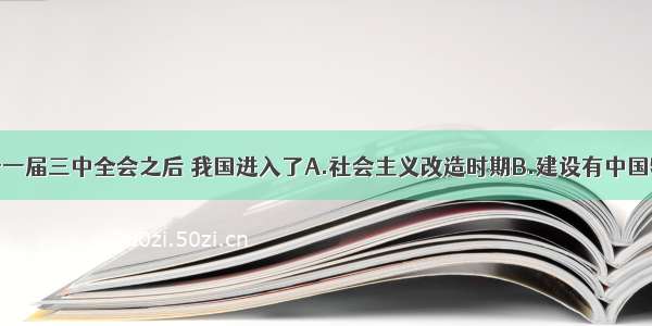 单选题党的十一届三中全会之后 我国进入了A.社会主义改造时期B.建设有中国特色的社会主