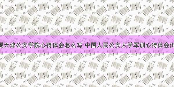 参观天津公安学院心得体会怎么写 中国人民公安大学军训心得体会(8篇)