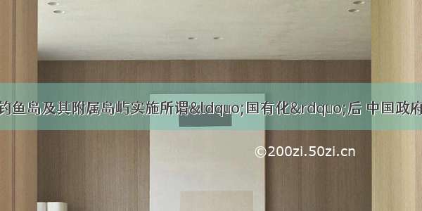 在日本政府对中国钓鱼岛及其附属岛屿实施所谓&ldquo;国有化&rdquo;后 中国政府立即采取了公布钓