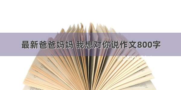 最新爸爸妈妈 我想对你说作文800字