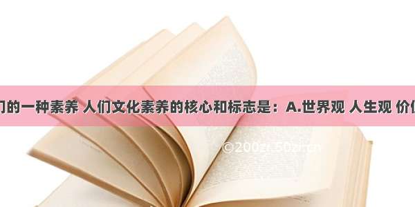 文化是人们的一种素养 人们文化素养的核心和标志是：A.世界观 人生观 价值观B.自然