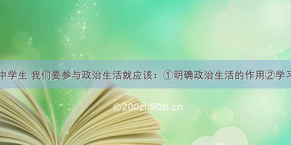 单选题作为中学生 我们要参与政治生活就应该：①明确政治生活的作用②学习政治知识③