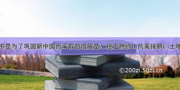 单选题下列不是为了巩固新中国而采取的措施是A.稳定物价B.抗美援朝C.土地改革D.开国