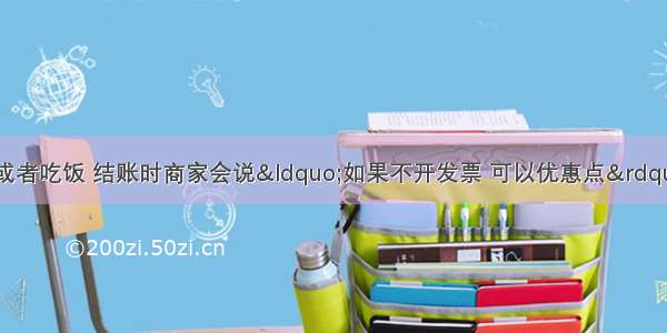 有时我们去购物或者吃饭 结账时商家会说&ldquo;如果不开发票 可以优惠点&rdquo; 商家不开发票