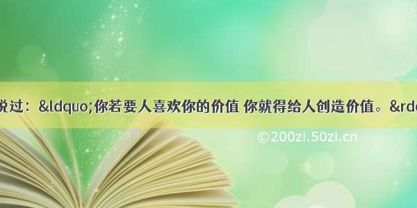 伟大的诗人歌德曾说过：“你若要人喜欢你的价值 你就得给人创造价值。”对此理解正确